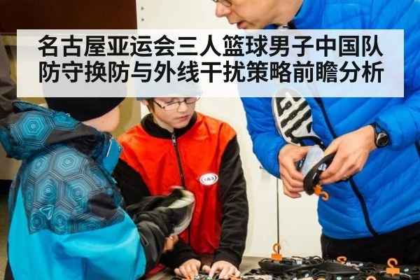 名古屋亚运会三人篮球男子中国队防守换防与外线干扰策略前瞻分析