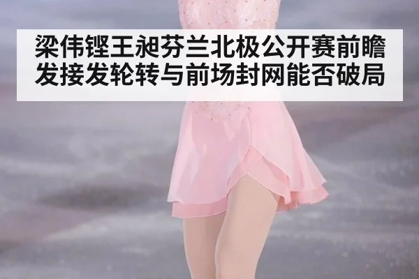 梁伟铿王昶芬兰北极公开赛前瞻 发接发轮转与前场封网能否破局